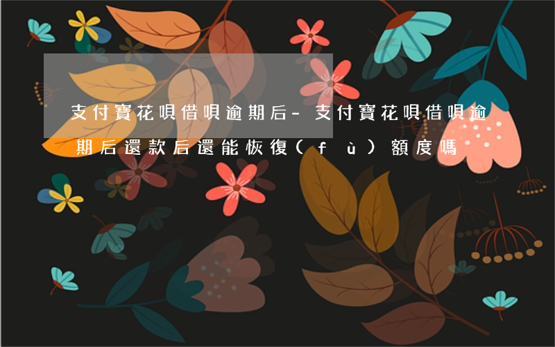 支付寶花唄借唄逾期后-支付寶花唄借唄逾期后還款后還能恢復(fù)額度嗎
