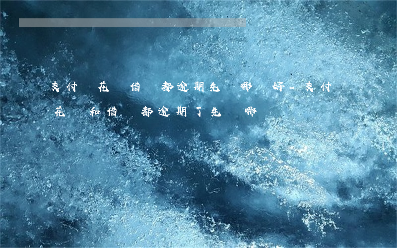 支付寶花唄借唄都逾期先還哪個好-支付寶花唄和借唄都逾期了,先還哪個