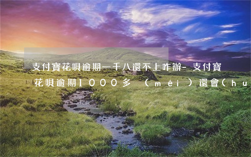 支付寶花唄逾期一千八還不上咋辦-支付寶花唄逾期1000多沒(méi)還會(huì)不會(huì)上門