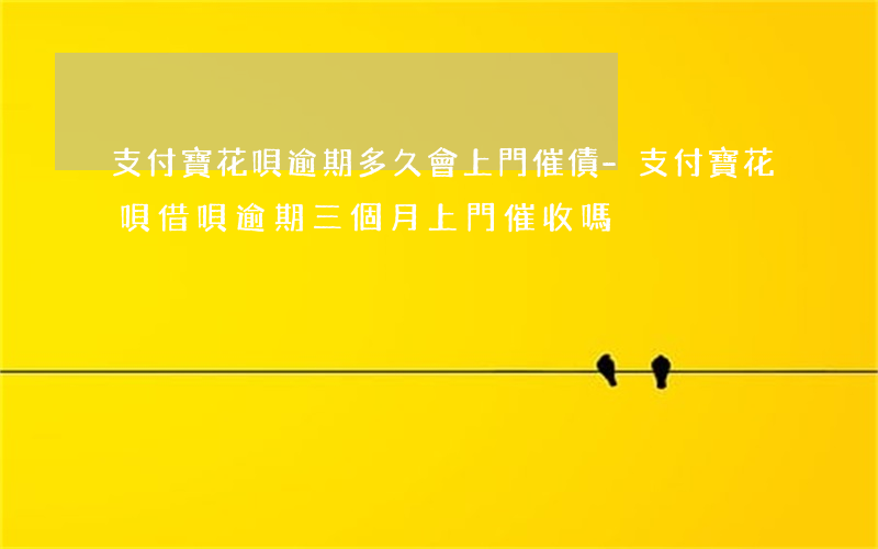 支付寶花唄逾期多久會上門催債-支付寶花唄借唄逾期三個月上門催收嗎?