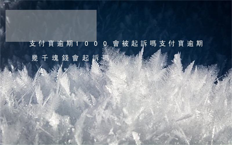 支付寶逾期1000會被起訴嗎(支付寶逾期幾千塊錢會起訴嗎)