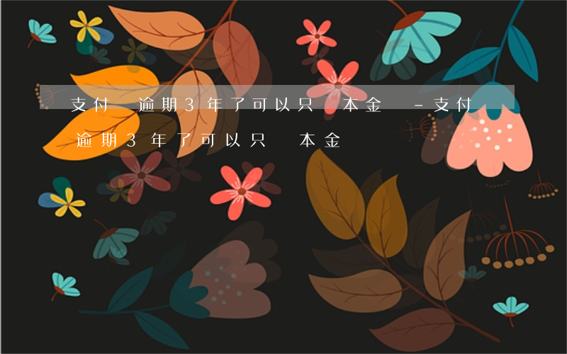 支付寶逾期3年了可以只還本金嗎-支付寶逾期3年了可以只還本金嗎
