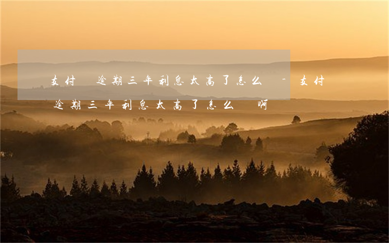 支付寶逾期三年利息太高了怎么辦-支付寶逾期三年利息太高了怎么辦啊