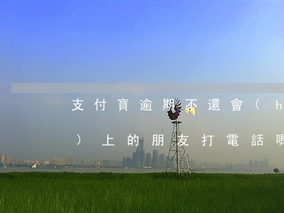 支付寶逾期不還會(huì)給手機(jī)上的朋友打電話嗎（支付寶逾期不還1700）