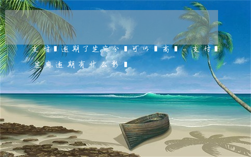 支付寶逾期了芝麻分還可以漲高嗎-支付寶芝麻逾期有什么影響