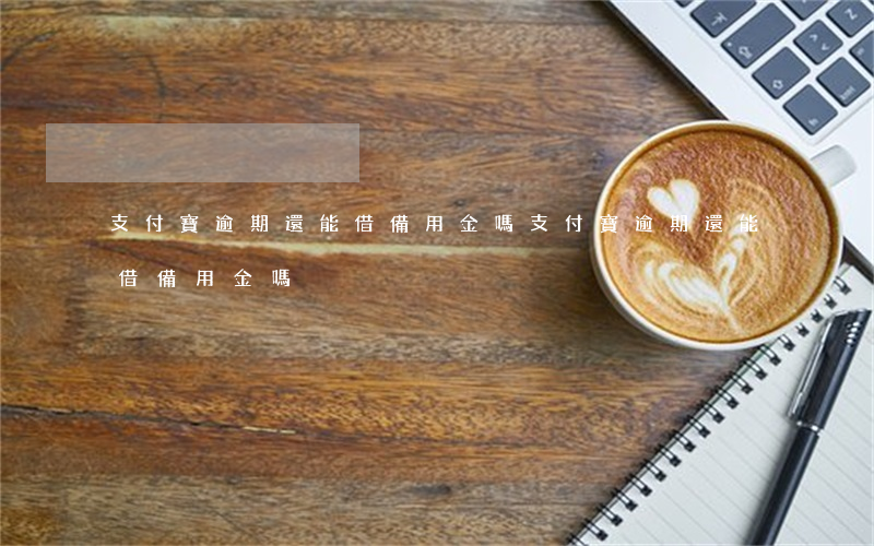 支付寶逾期還能借備用金嗎(支付寶逾期還能借備用金嗎)