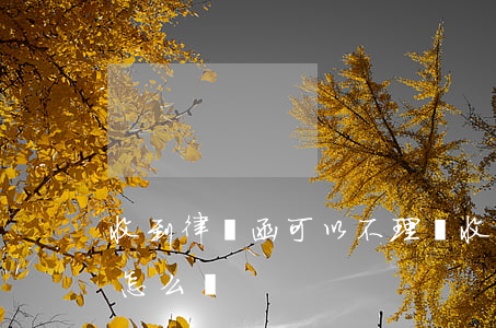 收到律師函可以不理嗎(收到律師函不處理會怎么樣)