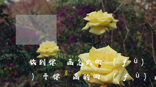 收到律師函怎么回復(fù)(關(guān)于律師函的回復(fù)函)