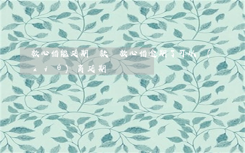 放心借能延期還款嗎（放心借逾期了可以協(xié)商延期嗎）