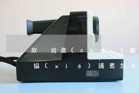 放棄房產(chǎn)繼承權(quán)協(xié)議書怎么寫(房產(chǎn)放棄房產(chǎn)繼承權(quán)協(xié)議書怎么寫才有效)