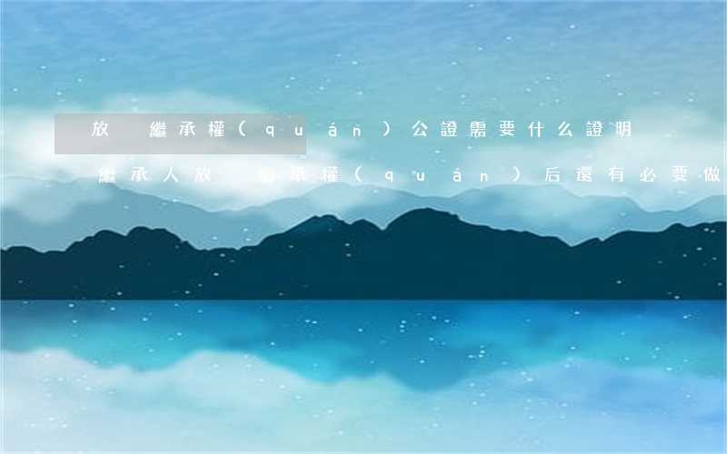 放棄繼承權(quán)公證需要什么證明(繼承人放棄繼承權(quán)后,還有必要做公證嗎)