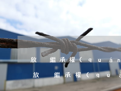 放棄繼承權(quán)可以委托辦理嗎(不放棄繼承權(quán)可以被起訴嗎)