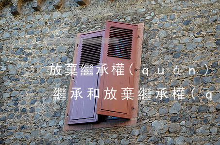 放棄繼承權(quán)放棄的是什么(放棄繼承和放棄繼承權(quán)有什么區(qū)別)
