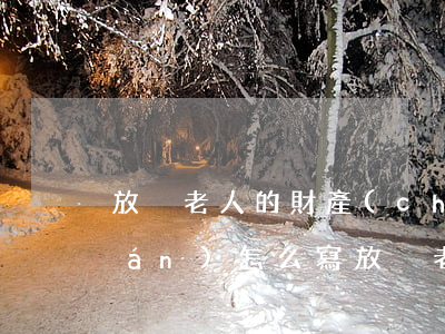 放棄老人的財產(chǎn)繼承權(quán)怎么寫(放棄老人房產(chǎn)繼承聲明書寫范本)