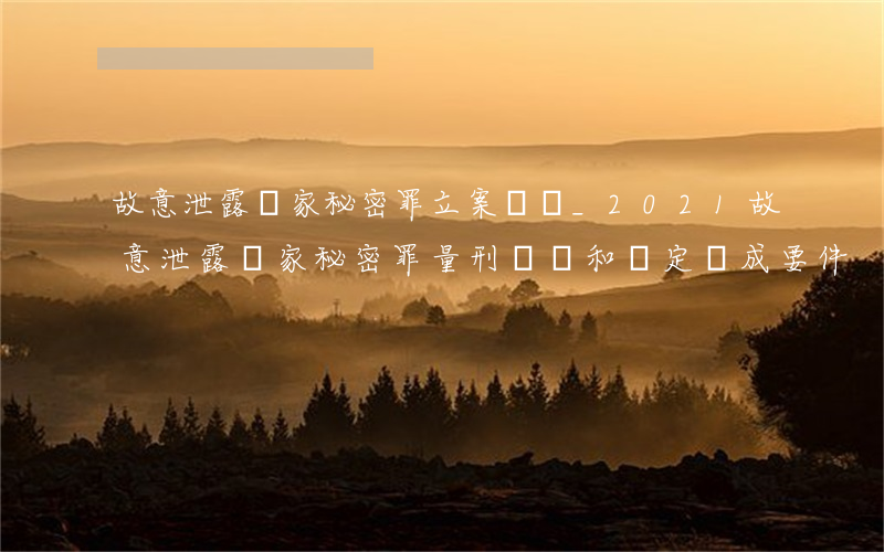 故意泄露國家秘密罪立案標準_2021故意泄露國家秘密罪量刑標準和認定構成要件