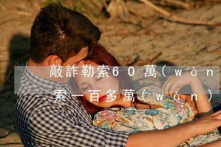 敲詐勒索60萬(wàn)判多少年(敲詐勒索一百多萬(wàn)判多少年)