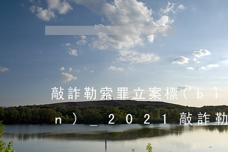 敲詐勒索罪立案標(biāo)準(zhǔn)_2021敲詐勒索罪量刑標(biāo)準(zhǔn)和認(rèn)定構(gòu)成要件