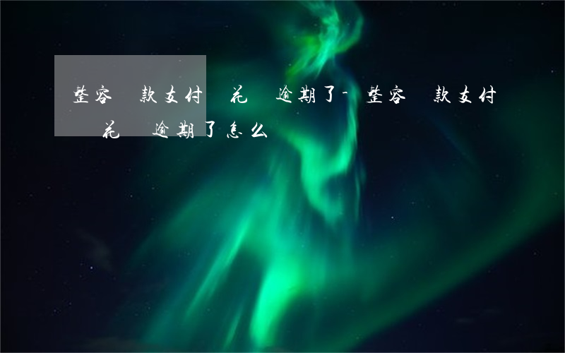 整容貸款支付寶花唄逾期了-整容貸款支付寶花唄逾期了怎么辦