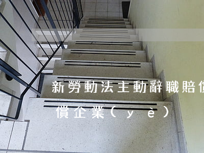 新勞動法主動辭職賠償(新勞動法主動辭職賠償企業(yè))