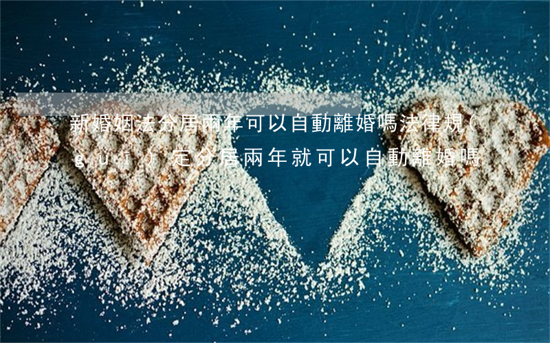 新婚姻法分居兩年可以自動離婚嗎(法律規(guī)定分居兩年就可以自動離婚嗎)