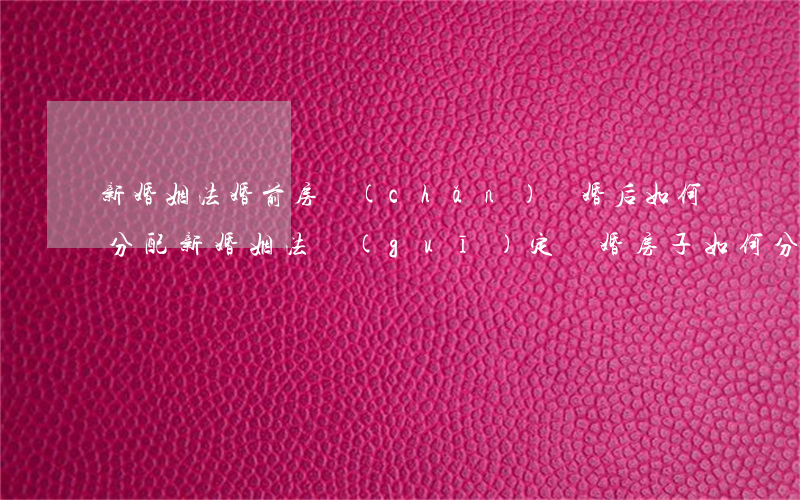 新婚姻法婚前房產(chǎn)離婚后如何分配(新婚姻法規(guī)定離婚房子如何分配)