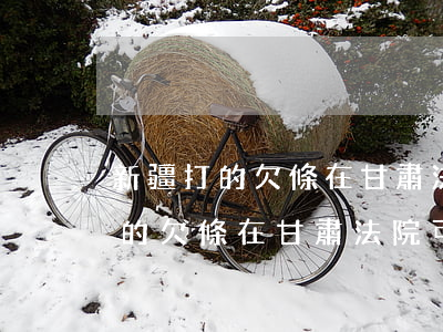 新疆打的欠條在甘肅法院可以起訴嗎(新疆打的欠條在甘肅法院可以起訴嗎)