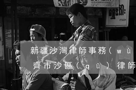 新疆沙灣律師事務(wù)所出么走(烏魯木齊市沙區(qū)律師事務(wù)所)