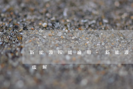 新能源按揭逾期-新能源补贴拖欠问题有望缓解