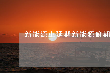 新能源車延期（新能源逾期了還能開嗎）