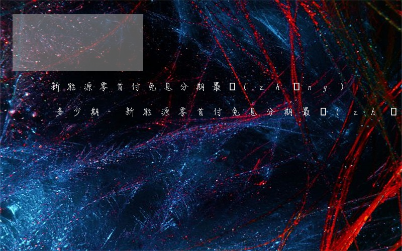 新能源零首付免息分期最長(zhǎng)多少期-新能源零首付免息分期最長(zhǎng)多少期