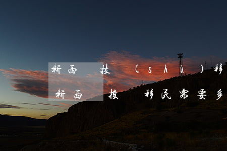 新西蘭技術(shù)移民費(fèi)用(新西蘭投資移民需要多少人民幣)