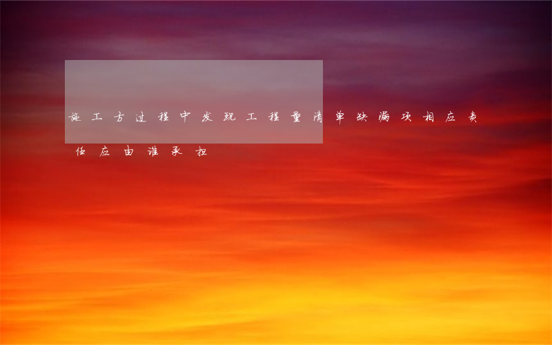 施工方过程中发现工程量清单缺漏项，相应责任应由谁承担