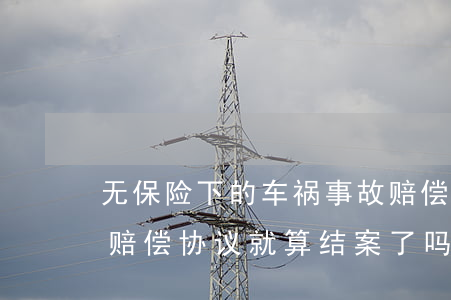 无保险下的车祸事故赔偿协议(保险公司车祸赔偿协议就算结案了吗)