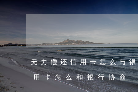 无力偿还信用卡怎么与银行协商-还不上信用卡怎么和银行协商