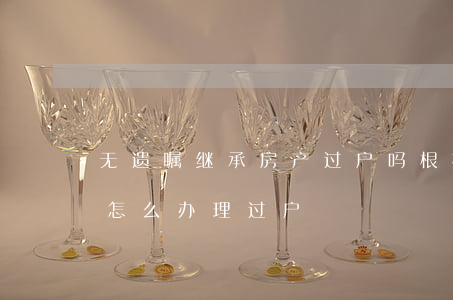 无遗嘱继承房产过户吗(根据遗嘱继承的房子怎么办理过户)