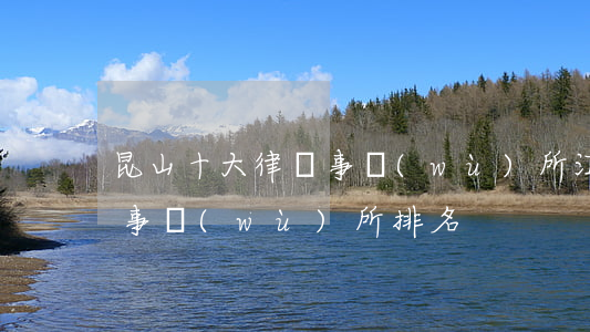 昆山十大律師事務(wù)所(江蘇昆山律師事務(wù)所排名)