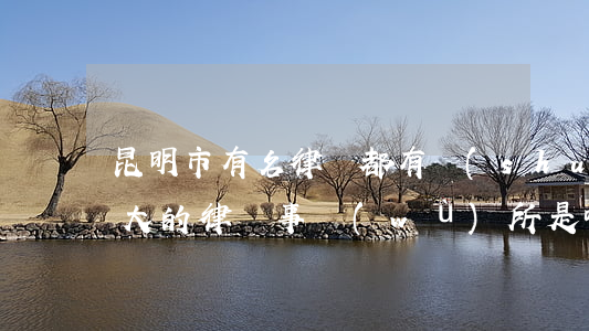 昆明市有名律師都有誰(shuí)(昆明最大的律師事務(wù)所是哪家)