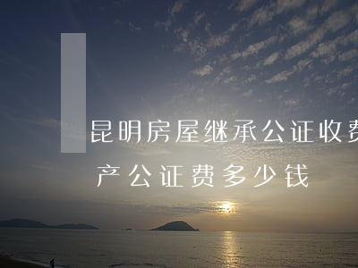 昆明房屋继承公证收费怎么要3千多(继承房产公证费多少钱)