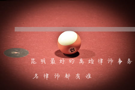 昆明最好的离婚律师事务所是哪家(昆明市有名律师都有谁)