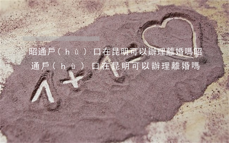 昭通戶(hù)口在昆明可以辦理離婚嗎(昭通戶(hù)口在昆明可以辦理離婚嗎)