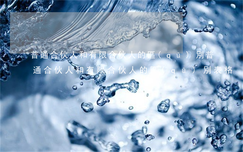 普通合伙人和有限合伙人的區(qū)別(普通合伙人和有限合伙人的區(qū)別表格)