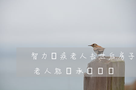智力殘疾老人去世后房子怎么繼承(沒有照顧老人能繼承遺產嗎)