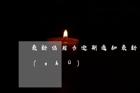 最新信用卡逾期通知(最新信用卡逾期通知書(shū))
