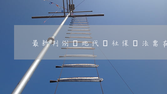 最新判例：異地代繳社保違法，需在本地補繳！