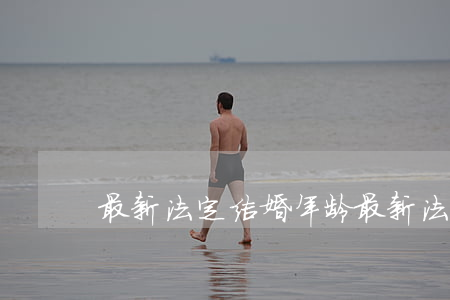 最新法定结婚年龄(最新法定结婚年龄男女)