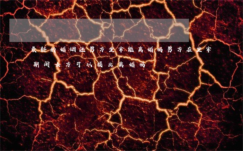 最新的婚姻法男方坐牢能离婚吗(男方在坐牢期间,女方可以提出离婚吗)