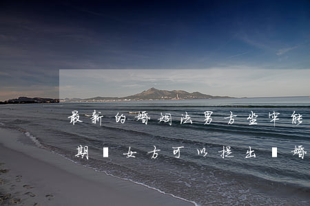 最新的婚姻法男方坐牢能離婚嗎(男方在坐牢期間,女方可以提出離婚嗎)