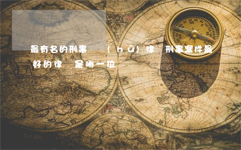 最有名的刑事辯護(hù)律師(刑事案件最好的律師是哪一位)