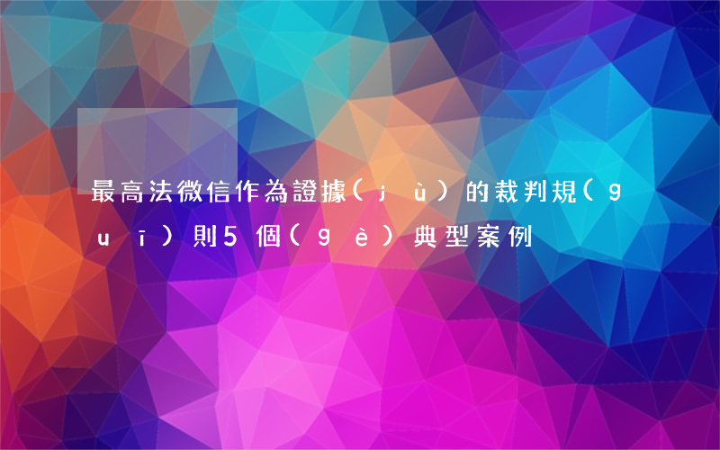 最高法：“微信”作為證據(jù)的裁判規(guī)則（5個(gè)典型案例）