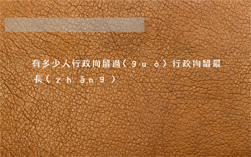 有多少人行政拘留過(guò)(行政拘留最長(zhǎng))